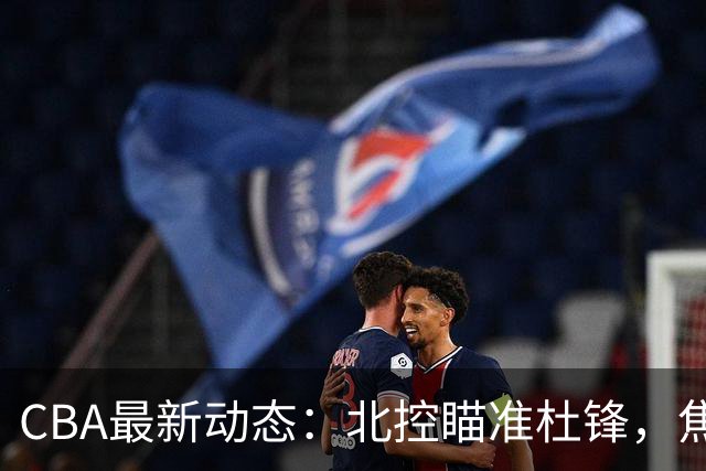 CBA最新动态：北控瞄准杜锋，焦泊乔申请交易，朱芳雨寻求旧将